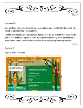 Pág. 6/45
Introducción
Que ventajas tienen las plataformas tecnológicas que facilitan la interacción con
nuestros compañeros e instructores.
- Tanto para estudiantes como instructores el uso de las plataformas es un medio
por el cual da facilidad para el tema de asignar evidencias y de las competencias
entenderlos mejor con el material que los instructores logran compartirnos.
Pag.19/45
Registro 1
Región de la amazonia
 