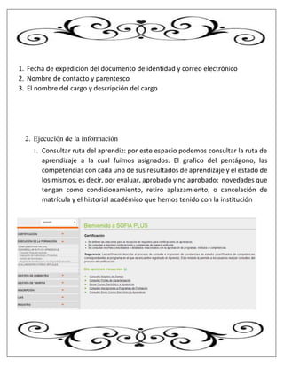 1. Fecha de expedición del documento de identidad y correo electrónico
2. Nombre de contacto y parentesco
3. El nombre del cargo y descripción del cargo
2. Ejecución de la información
1. Consultar ruta del aprendiz: por este espacio podemos consultar la ruta de
aprendizaje a la cual fuimos asignados. El grafico del pentágono, las
competencias con cada uno de sus resultados de aprendizaje y el estado de
los mismos, es decir, por evaluar, aprobado y no aprobado; novedades que
tengan como condicionamiento, retiro aplazamiento, o cancelación de
matrícula y el historial académico que hemos tenido con la institución
 