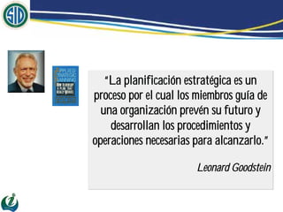 “La planificación estratégica es un
proceso por el cual los miembros guía de
  una organización prevén su futuro y
    desarrollan los procedimientos y
operaciones necesarias para alcanzarlo.”

                       Leonard Goodstein
 