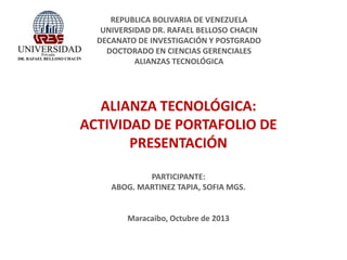 REPUBLICA BOLIVARIA DE VENEZUELA
UNIVERSIDAD DR. RAFAEL BELLOSO CHACIN
DECANATO DE INVESTIGACIÓN Y POSTGRADO
DOCTORADO EN CIENCIAS GERENCIALES
ALIANZAS TECNOLÓGICA

ALIANZA TECNOLÓGICA:
ACTIVIDAD DE PORTAFOLIO DE
PRESENTACIÓN
PARTICIPANTE:
ABOG. MARTINEZ TAPIA, SOFIA MGS.

Maracaibo, Octubre de 2013

 