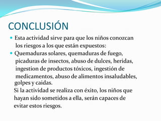 CONCLUSIÓN
Esta actividad sirve para que los niños conozcan
los riesgos a los que están expuestos:
Quemaduras solares, quemaduras de fuego,
picaduras de insectos, abuso de dulces, heridas,
ingestion de productos tóxicos, ingestión de
medicamentos, abuso de alimentos insaludables,
golpes y caidas.
Si la actividad se realiza con éxito, los niños que
hayan sido sometidos a ella, serán capaces de
evitar estos riesgos.