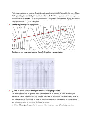 Podemosestablecerun sistema decoordenadas de dimensionesXe Y coincidentesconel Plano
de ProyecciónydimensiónZparalas cotas o alturas.Definidoel origende coordenadasyla
orientaciónde losejesXe Y un puntopuede venirdadopor suscoordenadas.A (x,y, z) Como le
sucede al puntoB (1,2,3) de laFigura1.
4. Dado el siguiente plano topográfico:
Realizar en una hoja cuadriculada el perfil del relieve representado.
5. ¿Cómo se puede utilizar el GIS para analizar datos geográficos?
Los datos de atributos se guardan en la computadora en un formato de base de datos y se
pueden ver con el software GIS; con cambios menores en el formato, los datos suelen verse en
una hoja de cálculo. Si observa la base de datos, notará que los datos están en forma tabular y
que la tabla de datos se compone de filas y columnas.
Al utilizar GIS, se puede consultar la base de datos para responder diferentes preguntas.
 