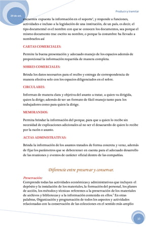 Produciry tramitar
29 de oct.
10
encuentra expuesta la información en el soporte", y responde a funciones,
actividades e incluso a la legislación de una institución, de un país, es decir, el
tipo documental es el nombre con que se conocen los documentos, sea porque el
mismo documento trae escrito su nombre, o porque la costumbre ha llevado a
nombrarlos así
CARTAS COMERCIALES:
Permite la buena presentación y adecuado manejo de los espacios además de
proporcional la información requerida de manera completa.
SOBRES COMERCIALES:
Brinda los datos necesarios para el recibo y entrega de correspondencia de
manera efectiva solo con los espacios diligenciados en el sobre.
CIRCULARES:
Informan de manera clara y objetiva del asunto a tratar, a quien va dirigida,
quien la dirige; además de ser un formato de fácil manejo tanto para los
trabajadores como para quien la dirige.
MEMORANDOS:
Permita brindar la información del porque, para que a quien lo recibe sin
necesidad de explicaciones adicionales al no ser el desacuerdo de quien lo recibe
por la razón o asunto.
ACTAS ADMINISTRATIVAS:
Brinda la información de los asuntos tratados de forma concreta y veraz, además
de fijar los parámetros que se deben tener en cuenta para el adecuado desarrollo
de las reuniones y eventos de carácter oficial dentro de las compañías.
Diferencie entre preservar y conservar.
Preservación:
Comprende todas las actividades económicas y administrativas que incluyen el
depósito y la instalación de los materiales, la formación del personal, los planes
de acción, los métodos y técnicas referentes a la preservación de los materiales
de archivos y bibliotecas y a la información contenida en ellos.2
En otras
palabras, Organización y programación de todos los aspectos y actividades
relacionadas con la conservación de las colecciones en el sentido más amplio
 