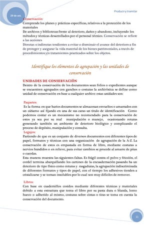 Produciry tramitar
29 de oct.
11
Conservación:
Comprende los planes y prácticas específicas, relativos a la protección de los
materiales
De archivos y bibliotecas frente al deterioro, daños y abandono, incluyendo los
métodos y técnicas desarrollados por el personal técnico. Conservación se refiere
a las acciones
Directas o indirectas tendientes a evitar o disminuir el avance del deterioro a fin
de proteger y asegurar la vida material de los bienes patrimoniales, a través de
procedimientos y/o tratamientos practicados sobre los objetos.
Identifique los elementos de agrupación y las unidades de
conservación
UNIDADES DE CONSERVACIÓN
Dentro de la conservación de los documentos sean folios o expedientes aunque
se encuentren agrupados con ganchos o costuras la archivística se define como
unidad de conservación en base a cualquier archivo estas unidades son:
Paquetes:
Es la forma en que barios documentos se almacenan envueltos o amarrados con
un cáñamo así fijando en una de sus caras un titulo de identificación Como
podemos contar es un mecanismo no recomendado para la conservación de
estos ya sea por su mal manipulación o manejo, ocasionando roturas
generando también un ambiente de deterioro biológico y complicando el
proceso de depósito, manipulación y consulta.
Legajos:
Partiendo de que es un conjunto de diversos documentos con diferentes tipos de
papel, formatos y técnicas con una organización de agrupación de la A-Z. La
conservación de estos es empastada en forma de libro, mediante costuras a
nervios hundidos o en relieve, para evitar cambios se procede al amarre de pitas
o cuerdas.
Esta manera muestra las siguientes faltas. Es frágil contra el polvo y fricción, el
cordel termina abarquillando los cartones de la encuadernación pasando ha un
deterioro de tipo físico como roturas y rasgaduras, la agrupación indiscriminada
de diferentes formatos y tipos de papel, con el tiempo los adhesivos tienden a
cristalizarse y se tornan insolubles por lo cual son muy difíciles de remover.
Libros:
Con base en cuadernillos cosidos mediante diferentes técnicas y materiales
debido a esta estructura que toma el libro por su pasta dura o blanda, lomo
hueco o adherido al mismo, costuras sobre cintas o tiras se toma en cuenta la
conservación del documento.
 