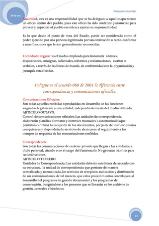Produciry tramitar
29 de oct.
14
Autoridad, esta es una responsabilidad que se ha delegado a aquellos que tienen
un oficio dentro del pueblo, pues este oficio ha sido conferido justamente para
proveer y capacitar al pueblo en orden a ejercer su responsabilidad.
Es lo que desde el punto de vista del Estado, puede ser considerado como el
poder ejercido por una persona legitimada por una institución o razón conforme
a unas funciones que le son generalmente reconocidas.
El conducto regular es el medio empleado para transmitir órdenes,
disposiciones, consignas, solicitudes, informes y reclamaciones, escritas o
verbales, a través de las líneas de mando, de conformidad con la organización y
jerarquía establecidas.
Indague en el acuerdo 060 de 2001 la diferencia entre
correspondencia y comunicaciones oficiales.
Comunicaciones Oficiales:
Son todas aquellas recibidas o producidas en desarrollo de las funciones
asignadas legalmente a una entidad, independientemente del medio utilizado.
ARTICULO OCTAVO:
Control de comunicaciones oficiales: Las unidades de correspondencia,
elaborarán planillas, formatos y controles manuales o automatizados que
permitan certificar la recepción de los documentos, por parte de los funcionarios
competentes y dispondrán de servicios de alerta para el seguimiento a los
tiempos de respuesta de las comunicaciones recibidas.
Correspondencia:
Son todas las comunicaciones de carácter privado que llegan a las entidades, a
título personal, citando o no el cargo del funcionario. No generan trámites para
las instituciones.
ARTICULO TERCERO:
Unidades de Correspondencia: Las entidades deberán establecer de acuerdo con
su estructura, la unidad de correspondencia que gestione de manera
centralizada y normalizada, los servicios de recepción, radicación y distribución
de sus comunicaciones, de tal manera, que estos procedimientos contribuyan al
desarrollo del programa de gestión documental y los programas de
conservación, integrándose a los procesos que se llevarán en los archivos de
gestión, centrales e históricos
 