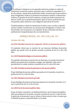 Produciry tramitar
29 de oct.
3
6. No obstante lo dispuesto en los apartados anteriores, podrán ser objeto de
tratamiento los datos de carácter personal a que se refieren los apartados 2 y 3
de este artículo, cuando dicho tratamiento resulte necesario para la prevención o
para el diagnóstico médicos, la prestación de asistencia sanitaria o tratamientos
médicos o la gestión de servicios sanitarios, siempre que dicho tratamiento de
datos se realice por un profesional sanitario sujeto al secreto profesional o por
otra persona sujeta asimismo a una obligación equivalente de secreto.
También podrán ser objeto de tratamiento los datos a que se refiere el párrafo
anterior cuando el tratamiento sea necesario para salvaguardar el interés vital
del afectado o de otra persona, en el supuesto de que el afectado esté física o
jurídicamente incapacitado para dar su consentimiento.
CÓDIGO PENAL: Art. 218 a 228 y Art. 231
Artículos 218 a 228.
Art 218. Falsedad material de empleado oficial en documento público .
El empleado oficial que en ejercicio de sus funciones falsifique documento
público que pueda servir de prueba, incurrirá en prisión de tres (3) a diez (10)
años.
Art. 219. Falsedad ideológica en documento público.
El empleado oficial que en ejercicio de sus funciones, al extender documento
público que pueda servir de prueba, consigne una falsedad o calle total o
parcialmente la verdad, incurrirá en prisión de tres (3) a diez (10) años.
Art. 220. Falsedad material de particular en documento público.
El que falsifique documento público que pueda servir de prueba, incurrirá en
prisión de dos (2) a ocho (8) años.
Art. 221. Falsedad en documento privado.
El que falsifique documento privado que pueda servir de prueba, incurrirá, si lo
usa, en prisión de uno (1) a seis (6) años.
Art. 222. Uso de documento público falso.
El que sin haber concurrido a la falsificación hiciere uso de documento público
falso que pueda servir de prueba, incurrirá en prisión de uno (1) a ocho (8) años.
Si quien usa el documento a que se refiere el inciso anterior, fuere el mismo que
lo falsificó, la pena se aumentará hasta en la mitad.
 