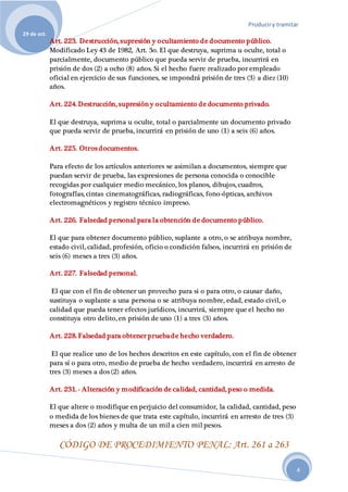 Produciry tramitar
29 de oct.
4
Art. 223. Destrucción, supresión y ocultamiento de documento público.
Modificado Ley 43 de 1982, Art. 3o. El que destruya, suprima u oculte, total o
parcialmente, documento público que pueda servir de prueba, incurrirá en
prisión de dos (2) a ocho (8) años. Si el hecho fuere realizado por empleado
oficial en ejercicio de sus funciones, se impondrá prisión de tres (3) a diez (10)
años.
Art. 224. Destrucción, supresión y ocultamiento de documento privado.
El que destruya, suprima u oculte, total o parcialmente un documento privado
que pueda servir de prueba, incurrirá en prisión de uno (1) a seis (6) años.
Art. 225. Otros documentos.
Para efecto de los artículos anteriores se asimilan a documentos, siempre que
puedan servir de prueba, las expresiones de persona conocida o conocible
recogidas por cualquier medio mecánico, los planos, dibujos, cuadros,
fotografías, cintas cinematográficas, radiográficas, fono-ópticas, archivos
electromagnéticos y registro técnico impreso.
Art. 226. Falsedad personal para la obtención de documento público.
El que para obtener documento público, suplante a otro, o se atribuya nombre,
estado civil, calidad, profesión, oficio o condición falsos, incurrirá en prisión de
seis (6) meses a tres (3) años.
Art. 227. Falsedad personal.
El que con el fin de obtener un provecho para si o para otro, o causar daño,
sustituya o suplante a una persona o se atribuya nombre, edad, estado civil, o
calidad que pueda tener efectos jurídicos, incurrirá, siempre que el hecho no
constituya otro delito, en prisión de uno (1) a tres (3) años.
Art. 228. Falsedad para obtener pruebade hecho verdadero.
El que realice uno de los hechos descritos en este capítulo, con el fin de obtener
para sí o para otro, medio de prueba de hecho verdadero, incurrirá en arresto de
tres (3) meses a dos (2) años.
Art. 231. - Alteración y modificación de calidad, cantidad, peso o medida.
El que altere o modifique en perjuicio del consumidor, la calidad, cantidad, peso
o medida de los bienes de que trata este capítulo, incurrirá en arresto de tres (3)
meses a dos (2) años y multa de un mil a cien mil pesos.
CÓDIGO DE PROCEDIMIENTO PENAL: Art. 261 a 263
 