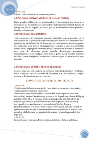 Produciry tramitar
29 de oct.
5
Artículo 261.
Sobre el valor probatorio de documento público.
ARTÍCULO 261. RESPONSABILIDAD DE CADA CUSTODIO.
Cada servidor público de los mencionados en los artículos anteriores, será
responsable de la custodia del contenedor y del elemento material durante el
tiempo que esté en su poder, de modo que no pueda ser destruido, suplantado,
alterado o deteriorado.
ARTÍCULO 262. REMANENTES.
Los remanentes del elemento material analizado, serán guardados en el
almacén que en el laboratorio está destinado para ese fin. Al almacenarlo será
previamente identificado de tal forma que, en cualquier otro momento, pueda
ser recuperado para nuevas investigaciones o análisis o para su destrucción,
cuando así lo disponga la autoridad judicial competente. Cuando se tratare de
otra clase de elementos como moneda, documentos manuscritos,
mecanografiados o de cualquier otra clase; o partes donde constan números
seriales y otras semejantes, elaborado el informe pericial, continuarán bajo
custodia.
ARTÍCULO 263. EXAMEN PREVIO AL RECIBO.
Toda persona que deba recibir un elemento material probatorio y evidencia
física, antes de hacerlo, revisará el recipiente que lo contiene y dejará
constancia del estado en que se encuentre.
CÓDIGO DE COMERCIO: Art. 48, 51, 54
Artículo 48.
Conformidad de libros y papeles del comerciante a las normas comerciales
- medios para el asiento de operaciones
Todo comerciante conformará su contabilidad, libros, registros contables,
inventarios y estados financieros en general, a las disposiciones de este Código y
demás normas sobre la materia. Dichas normas podrán autorizar el uso de
sistemas que, como la microfilmación, faciliten la guarda de su archivo y
correspondencia. Asimismo será permitida la utilización de otros
procedimientos de reconocido valor técnico-contable, con el fin de asentar sus
operaciones, siempre que facilite el conocimiento y prueba de la historia clara,
completa y fidedigna de los asientos individuales y el estado general de los
negocios.
Artículo 51.
Comprobantes y correspondencia como parte integral de la contabilidad.
 