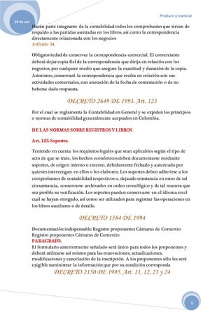 Produciry tramitar
29 de oct.
6
Harán parte integrante de la contabilidad todos los comprobantes que sirvan de
respaldo a las partidas asentadas en los libros, así como la correspondencia
directamente relacionada con los negocios
Artículo 54.
Obligatoriedad de conservar la correspondencia comercial. El comerciante
deberá dejar copia fiel de la correspondencia que dirija en relación con los
negocios, por cualquier medio que asegure la exactitud y duración de la copia.
Asimismo, conservará la correspondencia que reciba en relación con sus
actividades comerciales, con anotación de la fecha de contestación o de no
haberse dado respuesta.
DECRETO 2649 DE 1993. Art. 123
Por el cual se reglamenta la Contabilidad en General y se expiden los principios
o normas de contabilidad generalmente aceptados en Colombia.
DE LAS NORMAS SOBRE REGISTROS Y LIBROS
Art. 123. Soportes.
Teniendo en cuenta los requisitos legales que sean aplicables según el tipo de
acto de que se trate, los hechos económicos deben documentarse mediante
soportes, de origen interno o externo, debidamente fechado y autorizado por
quienes intervengan en ellos o los elaboren. Los soportes deben adherirse a los
comprobantes de contabilidad respectivos o, dejando constancia en estos de tal
circunstancia, conservarse archivados en orden cronológico y de tal manera que
sea posible su verificación. Los soportes pueden conservarse en el idioma en el
cual se hayan otorgado, así como ser utilizados para registrar las operaciones en
los libros auxiliares o de detalle.
DECRETO 1584 DE 1994
Documentación indispensable Registro proponentes Cámaras de Comercio
Registro proponentes Cámaras de Comercio
PARAGRAFO.
El formulario anteriormente señalado será único para todos los proponentes y
deberá utilizarse así mismo para las renovaciones, actualizaciones,
modificaciones y cancelación de la inscripción. A los proponentes sólo les será
exigible suministrar la información que por su condición corresponda
DECRETO 2150 DE 1995. Art. 11, 12, 23 y 24
 