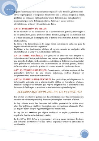 Produciry tramitar
29 de oct.
7
Suprime autenticación de documentos originales y uso de sellos, prohíbe entre
otros: exigir copias o fotocopias de documentos que la entidad tenga en u poder;
prohíbe a las entidades públicas limitar el uso de tecnologías para el archivo
documental por parte de los particulares. Autoriza el uso de sistemas
electrónicos de archivos y transmisión de datos.
ART 11 SUPRESIÓN DE SELLOS.
En el desarrollo de las actuaciones de la administración pública, intervengan o
no los particulares, queda prohibido el uso de sellos, cualquiera sea la modalidad
o técnica utilizada, en el otorgamiento o trámite de documentos, distintos de los
títulos valores.
La firma y la denominación del cargo serán información suficiente para la
expedición del documento respectivo.
Prohíbase a los funcionarios públicos el registro notarial de cualquier sello
elaborado para el uso por la Administración Pública.
Art 12. FIRMA MECÁNICA. Los jefes de las entidades que integran la
Administración Pública podrán hacer uso, bajo su responsabilidad, de la firma
que procede de algún medio mecánico, en tratándose de firmas masivas. En tal
caso, previamente mediante acto administrativo de carácter general, deberá
informar sobre el particular y sobre las características del medio mecánico.
ART 23. FORMULARIO ÚNICO. Cuando varias entidades requieran de los
particulares informes de una misma naturaleza, podrán disponer el
diligenciamiento de un formulario único.
ART 24. FORMULARIOS OFICIALES. Los particulares podrán presentar la
información solicitada por la administración pública en formularios oficiales,
mediante cualquier documento que respete integralmente la estructura de los
formatos definidos por la autoridad o mediante fotocopia del original.
ACUERDO AGN 060 DE 2001. Art. 4, 6, 9 y 14NTC 1673
Por el cual se establece pautas para la administración de las comunicaciones
oficiales en entidades públicas y privadas que cumplen funciones públicas.
La ley ochenta señala las funciones del archivo general de la nación, entre
ellas fijar políticas y establecer los reglamentos necesarios en el acuerdo 07 de
29 de julio del 94 adopta reglamento general de la nación.
La ley 594 de 2000tiene por objeto establecer las reglas y principios que
regulen la función archivística del estado.
La ley 527 de 1999 define y reglamenta el acceso y uso de mensajes de datos,
del comercio electrónico y de las firmas digitales y establece entidades de
certificación
 