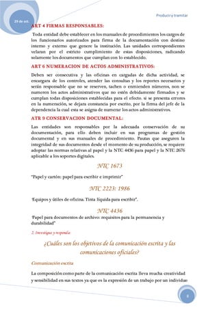 Produciry tramitar
29 de oct.
8
ART 4 FIRMAS RESPONSABLES:
Toda entidad debe establecer en los manuales de procedimientos los cargos de
los funcionarios autorizados para firma de la documentación con destino
interno y externo que genere la institución. Las unidades correspondientes
velaran por el estricto cumplimiento de estas disposiciones, radicando
solamente los documentos que cumplan con lo establecido.
ART 6 NUMERACION DE ACTOS ADMINISTRATIVOS:
Deben ser consecutiva y las oficinas en cargadas de dicha actividad, se
encargara de los controles, atender las consultas y los reportes necesarios y
serán responsable que no se reserven, tachen o enmienden números, non se
numeren los actos administrativos que no estén debidamente firmados y se
cumplan todas disposiciones establecidas para el efecto. si se presenta errores
en la numeración, se dejara constancia por escrito, por la firma del jefe de la
dependencia la cual esta se asigna de numerar los actos administrativos.
ATR 9 CONSERVACION DOCUMENTAL:
Las entidades son responsables por la adecuada conservación de su
documentación, para ello deben incluir en sus programas de gestión
documental y en sus manuales de procedimiento. Pautas que aseguren la
integridad de sus documentos desde el momento de su producción, se requiere
adoptar las normas relativas al papel y la NTC 4436 para papel y la NTC 2676
aplicable a los soportes digitales.
NTC 1673
“Papel y cartón: papel para escribir e imprimir”
NTC 2223: 1986
“Equipos y útiles de oficina. Tinta líquida para escribir”.
NTC 4436
“Papel para documentos de archivo: requisitos para la permanencia y
durabilidad”
2. Investigue y responda:
¿Cuáles son los objetivos de la comunicación escrita y las
comunicaciones oficiales?
Comunicación escrita
La composición como parte de la comunicación escrita lleva mucha creatividad
y sensibilidad en sus textos ya que es la expresión de un trabajo por un individuo
 