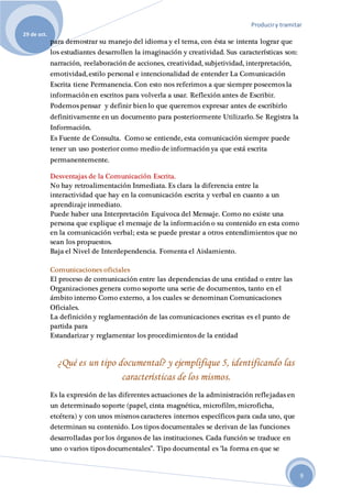 Produciry tramitar
29 de oct.
9
para demostrar su manejo del idioma y el tema, con ésta se intenta lograr que
los estudiantes desarrollen la imaginación y creatividad. Sus características son:
narración, reelaboración de acciones, creatividad, subjetividad, interpretación,
emotividad, estilo personal e intencionalidad de entender La Comunicación
Escrita tiene Permanencia. Con esto nos referimos a que siempre poseemos la
información en escritos para volverla a usar. Reflexión antes de Escribir.
Podemos pensar y definir bien lo que queremos expresar antes de escribirlo
definitivamente en un documento para posteriormente Utilizarlo. Se Registra la
Información.
Es Fuente de Consulta. Como se entiende, esta comunicación siempre puede
tener un uso posterior como medio de información ya que está escrita
permanentemente.
Desventajas de la Comunicación Escrita.
No hay retroalimentación Inmediata. Es clara la diferencia entre la
interactividad que hay en la comunicación escrita y verbal en cuanto a un
aprendizaje inmediato.
Puede haber una Interpretación Equivoca del Mensaje. Como no existe una
persona que explique el mensaje de la información o su contenido en esta como
en la comunicación verbal; esta se puede prestar a otros entendimientos que no
sean los propuestos.
Baja el Nivel de Interdependencia. Fomenta el Aislamiento.
Comunicaciones oficiales
El proceso de comunicación entre las dependencias de una entidad o entre las
Organizaciones genera como soporte una serie de documentos, tanto en el
ámbito interno Como externo, a los cuales se denominan Comunicaciones
Oficiales.
La definición y reglamentación de las comunicaciones escritas es el punto de
partida para
Estandarizar y reglamentar los procedimientos de la entidad
¿Qué es un tipo documental? y ejemplifique 5, identificando las
características de los mismos.
Es la expresión de las diferentes actuaciones de la administración reflejadas en
un determinado soporte (papel, cinta magnética, microfilm, microficha,
etcétera) y con unos mismos caracteres internos específicos para cada uno, que
determinan su contenido. Los tipos documentales se derivan de las funciones
desarrolladas por los órganos de las instituciones. Cada función se traduce en
uno o varios tipos documentales”. Tipo documental es "la forma en que se
 
