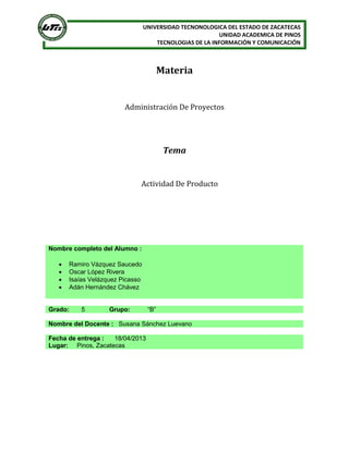 UNIVERSIDAD TECNONOLOGICA DEL ESTADO DE ZACATECAS
                                                          UNIDAD ACADEMICA DE PINOS
                                      TECNOLOGIAS DE LA INFORMACIÓN Y COMUNICACIÓN



                                         Materia


                         Administración De Proyectos




                                          Tema


                              Actividad De Producto




Nombre completo del Alumno :

      Ramiro Vázquez Saucedo
      Oscar López Rivera
      Isaías Velázquez Picasso
      Adán Hernández Chávez


Grado:     5        Grupo:         “B”

Nombre del Docente : Susana Sánchez Luevano

Fecha de entrega :  18/04/2013
Lugar: Pinos, Zacatecas
 