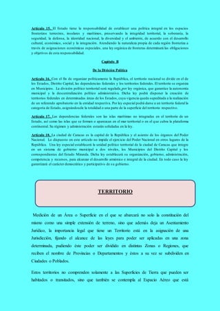 Artículo 15. El Estado tiene la responsabilidad de establecer una política integral en los espacios
fronterizos terrestres, insulares y marítimos, preservando la integridad territorial, la soberanía, la
seguridad, la defensa, la identidad nacional, la diversidad y el ambiente, de acuerdo con el desarrollo
cultural, económico, social y la integración. Atendiendo la naturaleza propia de cada región fronteriza a
través de asignaciones económicas especiales, una ley orgánica de fronteras determinará las obligaciones
y objetivos de esta responsabilidad.
Capítulo II
De la División Política
Artículo 16. Con el fin de organizar políticamente la República, el territorio nacional se divide en el de
los Estados, Distrito Capital, las dependencias federales y los territorios federales. El territorio se organiza
en Municipios. La división político territorial será regulada por ley orgánica, que garantice la autonomía
municipal y la descentralización político administrativa. Dicha ley podrá disponer la creación de
territorios federales en determinadas áreas de los Estados, cuya vigencia queda supeditada a la realización
de un referendo aprobatorio en la entidad respectiva. Por ley especial podrá darse a un territorio federal la
categoría de Estado, asignándosele la totalidad o una parte de la superficie del territorio respectivo.
Artículo 17. Las dependencias federales son las islas marítimas no integradas en el territorio de un
Estado, así como las islas que se formen o aparezcan en el mar territorial o en el que cubra la plataforma
continental. Su régimen y administración estarán señaladas en la ley.
Artículo 18. La ciudad de Caracas es la capital de la República y el asiento de los órganos del Poder
Nacional. Lo dispuesto en este artículo no impide el ejercicio del Poder Nacional en otros lugares de la
República. Una ley especial establecerá la unidad político territorial de la ciudad de Caracas que integre
en un sistema de gobierno municipal a dos niveles, los Municipios del Distrito Capital y los
correspondientes del Estado Miranda. Dicha ley establecerá su organización, gobierno, administración,
competencia y recursos, para alcanzar el desarrollo armónico e integral de la ciudad. En todo caso la ley
garantizará el carácter democrático y participativo de su gobierno.
Medición de un Área o Superficie en el que se abarcará no solo la constitución del
mismo como una simple extensión de terreno, sino que además deja un Asentamiento
Jurídico, la importancia legal que tiene un Territorio está en la asignación de una
Jurisdicción, fijando el alcance de las leyes para poder ser aplicadas en una zona
determinada, pudiendo éste poder ser dividido en distintas Zonas o Regiones, que
reciben el nombre de Provincias o Departamentos y éstos a su vez se subdividen en
Ciudades o Poblados.
Estos territorios no comprenden solamente a las Superficies de Tierra que pueden ser
habitados o transitados, sino que también se contempla al Espacio Aéreo que está
TERRITORIO
 