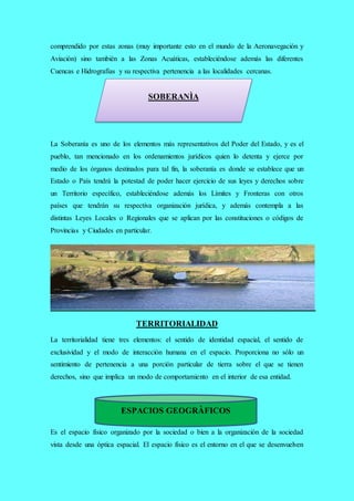 comprendido por estas zonas (muy importante esto en el mundo de la Aeronavegación y
Aviación) sino también a las Zonas Acuáticas, estableciéndose además las diferentes
Cuencas e Hidrografías y su respectiva pertenencia a las localidades cercanas.
La Soberanía es uno de los elementos más representativos del Poder del Estado, y es el
pueblo, tan mencionado en los ordenamientos jurídicos quien lo detenta y ejerce por
medio de los órganos destinados para tal fin, la soberanía es donde se establece que un
Estado o País tendrá la potestad de poder hacer ejercicio de sus leyes y derechos sobre
un Territorio específico, estableciéndose además los Límites y Fronteras con otros
países que tendrán su respectiva organización jurídica, y además contempla a las
distintas Leyes Locales o Regionales que se aplican por las constituciones o códigos de
Provincias y Ciudades en particular.
TERRITORIALIDAD
La territorialidad tiene tres elementos: el sentido de identidad espacial, el sentido de
exclusividad y el modo de interacción humana en el espacio. Proporciona no sólo un
sentimiento de pertenencia a una porción particular de tierra sobre el que se tienen
derechos, sino que implica un modo de comportamiento en el interior de esa entidad.
Es el espacio físico organizado por la sociedad o bien a la organización de la sociedad
vista desde una óptica espacial. El espacio físico es el entorno en el que se desenvuelven
ESPACIOS GEOGRÀFICOS
SOBERANÌA
 
