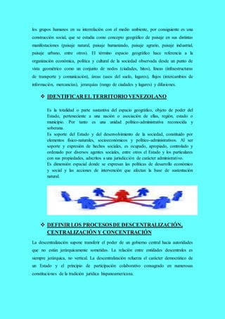 los grupos humanos en su interrelación con el medio ambiente, por consiguiente es una
construcción social, que se estudia como concepto geográfico de paisaje en sus distintas
manifestaciones (paisaje natural, paisaje humanizado, paisaje agrario, paisaje industrial,
paisaje urbano, entre otros). El término espacio geográfico hace referencia a la
organización económica, política y cultural de la sociedad observada desde un punto de
vista geométrico como un conjunto de nodos (ciudades, hitos), líneas (infraestructuras
de transporte y comunicación), áreas (usos del suelo, lugares), flujos (intercambios de
información, mercancías), jerarquías (rango de ciudades y lugares) y difusiones.
 IDENTIFICAR EL TERRITORIO VENEZOLANO
Es la totalidad o parte sustantiva del espacio geográfico, objeto de poder del
Estado, perteneciente a una nación o asociación de ellas, región, estado o
municipio. Por tanto es una unidad político-administrativa reconocida y
soberana.
Es soporte del Estado y del desenvolvimiento de la sociedad, constituido por
elementos físico-naturales, socioeconómicos y político-administrativos. Al ser
soporte y expresión de hechos sociales, es ocupado, apropiado, controlado y
ordenado por diversos agentes sociales, entre otros el Estado y los particulares
con sus propiedades, adscritos a una jurisdicción de carácter administrativo.
Es dimensión espacial donde se expresan las políticas de desarrollo económico
y social y las acciones de intervención que afectan la base de sustentación
natural.
 DEFINIR LOS PROCESOSDE DESCENTRALIZACIÓN,
CENTRALIZACIÓN Y CONCENTRACIÓN
La descentralización supone transferir el poder de un gobierno central hacia autoridades
que no están jerárquicamente sometidas. La relación entre entidades descentrales es
siempre jerárquica, no vertical. La descentralización refuerza el carácter democrático de
un Estado y el principio de participación colaborativo consagrado en numerosas
constituciones de la tradición jurídica hispanoamericana.
 