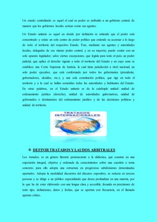 Un estado centralizado es aquel el cual su poder es atribuido a un gobierno central, de
manera que los gobiernos locales actúan como sus agentes.
Un Estado unitario es aquel en donde por definición se entiende que el poder está
concentrado y existe un solo centro de poder político que extiende su accionar a lo largo
de todo el territorio del respectivo Estado. Éste, mediante sus agentes y autoridades
locales, delegadas de ese mismo poder central, y en su mayoría; puede contar con un
solo aparato legislador; salvo ciertas excepciones, que legisla para todo el país; un poder
judicial, que aplica el derecho vigente a todo el territorio del Estado y en cuyo seno se
establece una Corte Suprema de Justicia, la cual tiene jurisdicción a nivel nacional; un
solo poder ejecutivo, que está conformado por todos los gobernantes (presidente,
gobernadores, alcaldes, etc.); y una sola constitución política, que rige en todo el
territorio y a la cual se hallan sometidas todas las autoridades y habitantes del Estado.
En otras palabras, en el Estado unitario se da la cuádruple unidad: unidad de
ordenamiento jurídico (derecho), unidad de autoridades gubernativas, unidad de
gobernados o destinatarios del ordenamiento jurídico y de las decisiones políticas y
unidad de territorio.
 DEFINIR TRATADOS Y LAUDOS ARBITRALES
Los tratados; es un género literario perteneciente a la didáctica, que consiste en una
exposición integral, objetiva y ordenada de conocimientos sobre una cuestión o tema
concreto; para ello adopta una estructura en progresivas subdivisiones denominadas
apartados. Adopta la modalidad discursiva del discurso expositivo, se redacta en tercera
persona y se dirige a un público especializado que desea profundizar en una materia, por
lo que ha de estar elaborado con una lengua clara y accesible, fecunda en precisiones de
todo tipo, definiciones, datos y fechas, que se aportan con frecuencia, en el llamado
aparato crítico.
 