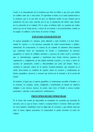 Laudo es la denominación de la resolución que dicta un árbitro y que sirve para dirimir
un conflicto entre dos o más partes. El equivalente al laudo en el orden jurisdiccional es
la sentencia, que es la que dicta un juez. La diferencia estriba en que, mientras que la
jurisdicción del juez viene marcada por la ley, la jurisdicción del árbitro viene dictada
por la autonomía de la voluntad. Por lo tanto, el arbitraje debe ser aceptado por ambas
partes (ya sea de forma previa, a través de un contrato, o de posteriormente, cuando ya
ha surgido el conflicto) como forma de resolver el litigio
ESPACIOS GEOGRÁFICOS
El espacio geográfico es, entonces, parte inherente a toda sociedad, a la base físico-
natural de soporte y a los procesos espaciales de orden socioeconómico y político-
institucional. En consecuencia, es soporte de un conjunto de elementos físico-naturales
que conforman bases de sustentación de hechos y condicionantes de procesos
geográficos; es aporte de múltiples elementos y procesos de orden social y económico
que se interrelacionan, organizan y transforman para formar diversos patrones de
organización y configuración en una unidad territorial concreta; y es causa y efecto de
acciones de apropiación, control y direccionalidad por parte del Estado. Viene a
constituir la expresión síntesis de la relación sociedad-naturaleza, que encuentra en el
medio físico-natural su condición de soporte, fuente de recursos y condicionante de
hechos geográficos, procesos y acciones que derivan de la sociedad y de la acción del
Estado.
El territorio, al igual que el espacio geográfico, es teóricamente accesible al hombre y a
la sociedad. Es ocupado, usado, configurado y transformado en función de objetivos
múltiples y por diversos factores de poder, entre otros el Estado y actores sociales
particulares, adscritos a una jurisdicción administrativa.
PRINCIPIOS DE RECIPROCIDAD
Es la forma más común de intercambio en sociedades de economía que prescinde de
mercado, esto es, que no hacen, venden o compran bienes o servicios. Dado que todos
los seres humanos virtualmente viven en algún tipo de sociedad, y que además cada uno
tiene al menos algunas posesiones; la reciprocidad se puede encontrar en todas las
culturas.
 