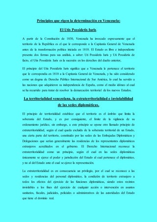 Principios que rigen la determinación en Venezuela:
El Utis Possidetis Iuris.
A partir de la Constitución de 1830, Venezuela ha invocado expresamente que el
territorio de la República es el que le corresponde a la Capitanía General de Venezuela
antes de la transformación política iniciada en 1810. El Estado es libre e independiente
presenta dos formas para sus análisis, a saber: Uti Possidetis Iuris y Uti Possidetis de
facto, el Utis Possidetis Iuris es la sucesión en los derechos del dueño anterior,
El principio del Utis Possidetis Iuris significa que a Venezuela le pertenece el territorio
que le correspondía en 1810 a la Capitanía General de Venezuela, y ha sido considerado
como un dogma de Derecho Público Internacional de Sur América, lo cual ha servido a
las naciones que adquirieron su independencia de España, como el medio idóneo al cual
se ha recurrido para tratar de resolver la demarcación territorial de los nuevos Estados.
La territorialidad venezolana, la extraterritorialidad e inviolabilidad
de las sedes diplomáticas.
El principio de territorialidad establece que el territorio es el ámbito que limita la
soberanía del Estado, y es por consiguiente, el límite de la vigilancia de su
ordenamiento jurídico, sin embargo, a este principio se opone otro llamado principio de
extraterritorialidad, según el cual queda excluida de la soberanía territorial de un Estado,
una cierta parte del territorio, constituido por las sedes de las Embajadas Diplomáticas y
Delegaciones que serían generalmente las residencias de los representantes diplomáticos
extranjeros acreditados en el gobierno. El Derecho Internacional reconoce la
extraterritorialidad como un principio, según el cual en las sedes diplomáticas
únicamente se ejerce el poder y jurisdicción del Estado al cual pertenece el diplomático,
y no al del Estado ante el cual se ejerce la representación.
La extraterritorialidad es en consecuencia un privilegio, por el cual se reconoce a las
sedes y residencias del personal diplomático, la condición de territorio extranjero a
todos los efectos del ejercicio de las funciones diplomáticas, siendo estos recintos
inviolables a los fines del ejercicio de cualquier acción o intervención en asuntos
sanitarios, fiscales, judiciales, policiales o administrativos de las autoridades del Estado
que tiene el dominio real.
 