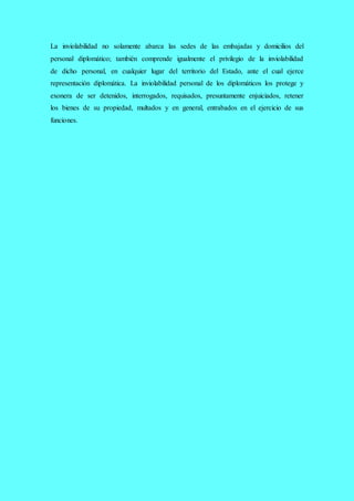 La inviolabilidad no solamente abarca las sedes de las embajadas y domicilios del
personal diplomático; también comprende igualmente el privilegio de la inviolabilidad
de dicho personal, en cualquier lugar del territorio del Estado, ante el cual ejerce
representación diplomática. La inviolabilidad personal de los diplomáticos los protege y
exonera de ser detenidos, interrogados, requisados, presuntamente enjuiciados, retener
los bienes de su propiedad, multados y en general, entrabados en el ejercicio de sus
funciones.
 