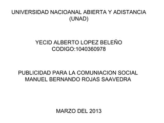 UNIVERSIDAD NACIOANAL ABIERTA Y ADISTANCIA
                 (UNAD)



       YECID ALBERTO LOPEZ BELEÑO
            CODIGO:1040360978



  PUBLICIDAD PARA LA COMUNIACION SOCIAL
    MANUEL BERNANDO ROJAS SAAVEDRA




             MARZO DEL 2013
 