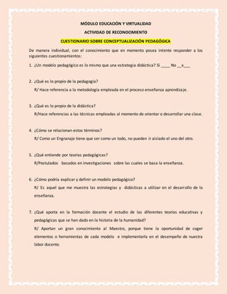 MÓDULO EDUCACIÓN Y VIRTUALIDAD
ACTIVIDAD DE RECONOCIMIENTO
CUESTIONARIO SOBRE CONCEPTUALIZACIÓN PEDAGÓGICA
De manera individual, con el conocimiento que en momento posea intente responder a los
siguientes cuestionamientos:
1. ¿Un modelo pedagógico es lo mismo que una estrategia didáctica? Sí ____ No __x___
2. ¿Qué es lo propio de la pedagogía?
R/ Hace referencia a la metodología empleada en el proceso enseñanza aprendizaje.
3. ¿Qué es lo propio de la didáctica?
R/Hace referencias a las técnicas empleadas al momento de orientar o desarrollar una clase.
4. ¿Cómo se relacionan estos términos?
R/ Como un Engranaje tiene que ser como un todo, no pueden ir aislado el uno del otro.
5. ¿Qué entiende por teorías pedagógicas?
R/Postulados basados en investigaciones sobre las cuales se basa la enseñanza.
6. ¿Cómo podría explicar y definir un modelo pedagógico?
R/ Es aquel que me muestra las estrategias y didácticas a utilizar en el desarrollo de la
enseñanza.
7. ¿Qué aporta en la formación docente el estudio de las diferentes teorías educativas y
pedagógicas que se han dado en la historia de la humanidad?
R/ Aportan un gran conocimiento al Maestro, porque tiene la oportunidad de coger
elementos o herramientas de cada modelo e implementarla en el desempeño de nuestra
labor docente.
 