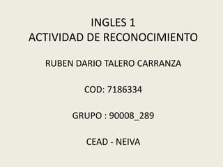 INGLES 1
ACTIVIDAD DE RECONOCIMIENTO
RUBEN DARIO TALERO CARRANZA
COD: 7186334
GRUPO : 90008_289
CEAD - NEIVA
 