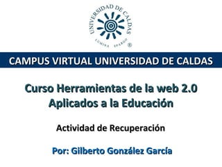 CAMPUS VIRTUAL UNIVERSIDAD DE CALDAS

Curso Herramientas de la web 2.0
Aplicados a la Educación
Actividad de Recuperación
Por: Gilberto González García

 