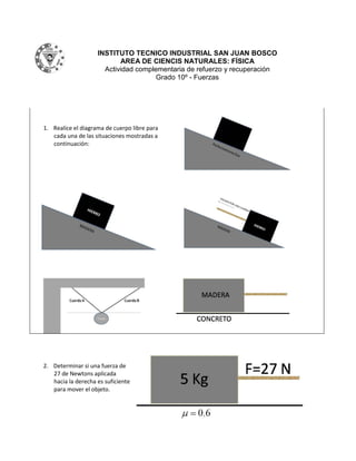 INSTITUTO TECNICO INDUSTRIAL SAN JUAN BOSCO
                           AREA DE CIENCIS NATURALES: FÍSICA
                      Actividad complementaria de refuerzo y recuperación
                                      Grado 10º - Fuerzas




1. Realice el diagrama de cuerpo libre para
   cada una de las situaciones mostradas a
   continuación:




2. Determinar si una fuerza de
   27 de Newtons aplicada
   hacia la derecha es suficiente
   para mover el objeto.
 