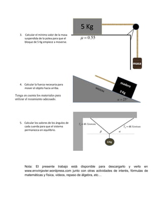 3.   Calcular el mínimo valor de la masa
        suspendida de la polea para que el
        bloque de 5 Kg empiece a moverse.




   4. Calcular la fuerza necesaria para
      mover el objeto hacia arriba.

Tenga en cuenta los materiales para
utilizar el rozamiento adecuado.




   5. Calcular los valores de los ángulos de
      cada cuerda para que el sistema
      permanezca en equilibrio.




        Nota: El presente trabajo está disponible para descargarlo y verlo en
        www.ervvinjavier.wordpress.com junto con otras actividades de interés, fórmulas de
        matemáticas y física, videos, repaso de álgebra, etc…
 