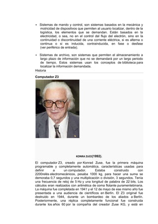    Sistemas de mando y control, son sistemas basados en la mecánica y
    motricidad de dispositivos que permiten al usuario localizar, dentro de la
    logística, los elementos que se demandan. Están basados en la
    electricidad, o sea, no en el control del flujo del electrón, sino en la
    continuidad o discontinuidad de una corriente eléctrica, si es alterna o
    continua o si es inducida, contrainducida, en fase o desfase
    (ver periférico de entrada).

  Sistemas de archivo, son sistemas que permiten el almacenamiento a
    largo plazo de información que no se demandará por un largo periodo
    de tiempo. Estos sistemas usan los conceptos de biblioteca para
    localizar la información demandada.
Historia

Computador Z3




                              KONRA ZUCE(1992).

El computador Z3, creado por Konrad Zuse, fue la primera máquina
programable y completamente automática, características usadas para
definir     a       un computador.       Estaba       construido      con
2200relés electromecánicos, pesaba 1000 kg, para hacer una suma se
demoraba 0,7 segundos y una multiplicación o división, 3 segundos. Tenía
una frecuencia de reloj de 5 Hz y una longitud de palabra de 22 bits. Los
cálculos eran realizados con aritmética de coma flotante puramentebinaria.
La máquina fue completada en 1941 y el 12 de mayo de ese mismo año fue
presentada a una audiencia de científicos en Berlín. El Z3 original fue
destruido en 1944, durante un bombardeo de los aliados a Berlín.
Posteriormente, una réplica completamente funcional fue construida
durante los años 60 por la compañía del creador Zuse KG, y está en
 