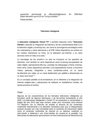 exposición permanente en elDeutschesMuseum.                   En    1998 Raúl
   Rojas demostró que el Z3 es Turing completo.2 3
   Véase también




                             Televisión inteligente




La televisión inteligente ("Smart TV" o también traducido como "Televisión
híbrida") describe la integración de Internet y de las características Web 2.0 a
la televisión digital y al set-top box, así como la convergencia tecnológica entre
los ordenadores y estos televisores y el STB. Estos dispositivos se centran en
los medios interactivos en línea, en la televisión por Internet, y en otros
servicios como el vídeo a la carta.1

La tecnología de los smarttv¨s no sólo se incorpora en los aparatos de
televisión, sino también en otros dispositivos como la set-top box,grabador de
video digital, reproductores Blu-ray, consolas de videojuegos y Home cinemas,
entre otros. Estos dispositivos permiten a los espectadores buscar y encontrar
vídeos, películas, fotografías y otros contenidos online, en un canal
de televisión por cable, en un canal detelevisión por satélite o almacenado en
un disco duro local.2 3

Es un concepto paralelo al de smartphone, en lo referente a la integración de
Internet, widgets web y aplicaciones de software en losteléfonos móviles, de
donde proviene el nombre.


Origen

Algunas de las características de los llamados televisores inteligentes ya
formaban parte de algunos televisores y de las set-top boxesdesde el año
2005. Los televisores inteligentes o Smart TV se empezaron a comercializar a
finales del año 2010 bajo este nombre, antes eran conocidos como Internet
TV.4 Nacieron con la intención de ampliar el alcance de los contenidos
multimedia directamente a la televisión doméstica para que el telespectador
pudiese acceder con más comodidad tanto al contenido de transmisión digital
como al contenido multimedia de Internet en un televisor mediante un
solo mando a distancia y una única interfaz de usuario en la pantalla. Los
fabricantes de televisores aprovecharon la Feria Internacional de Electrónica de
 