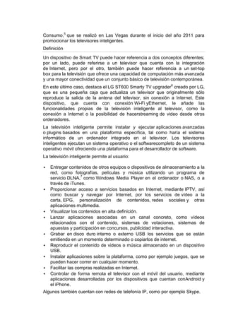 Consumo,5 que se realizó en Las Vegas durante el inicio del año 2011 para
promocionar los televisores inteligentes.
Definición

Un dispositivo de Smart TV puede hacer referencia a dos conceptos diferentes;
por un lado, puede referirse a un televisor que cuenta con la integración
de Internet, pero por el otro, también puede hacer referencia a un set-top
box para la televisión que ofrece una capacidad de computación más avanzada
y una mayor conectividad que un conjunto básico de televisión contemporánea.
En este último caso, destaca el LG ST600 Smarty TV upgrader6 creado por LG,
que es una pequeña caja que actualiza un televisor que originalmente sólo
reproduce la salida de la antena del televisor, sin conexión a Internet. Este
dispositivo, que cuenta con conexión Wi-Fi yEthernet, le añade las
funcionalidades propias de la televisión inteligente al televisor, como la
conexión a Internet o la posibilidad de hacerstreaming de video desde otros
ordenadores.
La televisión inteligente permite instalar y ejecutar aplicaciones avanzadas
o plugins basados en una plataforma específica, tal como haría el sistema
informático de un ordenador integrado en el televisor. Los televisores
inteligentes ejecutan un sistema operativo o el softwarecompleto de un sistema
operativo móvil ofreciendo una plataforma para el desarrollador de software.
La televisión inteligente permite al usuario:

   Entregar contenidos de otros equipos o dispositivos de almacenamiento a la
    red, como fotografías, películas y música utilizando un programa de
    servicio DLNA,7 como Windows Media Player en el ordenador o NAS, o a
    través de iTunes.
   Proporcionar acceso a servicios basados en Internet, mediante IPTV, así
    como buscar y navegar por Internet, por los servicios de vídeo a la
    carta, EPG, personalización de contenidos, redes sociales y otras
    aplicaciones multimedia.
   Visualizar los contenidos en alta definición.
   Lanzar aplicaciones asociadas en un canal concreto, como vídeos
    relacionados con el contenido, sistemas de votaciones, sistemas de
    apuestas y participación en concursos, publicidad interactiva.
   Grabar en disco duro interno o externo USB los servicios que se están
    emitiendo en un momento determinado o copiarlos de internet.
   Reproducir el contenido de videos o música almacenado en un dispositivo
    USB.
   Instalar aplicaciones sobre la plataforma, como por ejemplo juegos, que se
    pueden hacer correr en cualquier momento.
   Facilitar las compras realizadas en Internet.
   Controlar de forma remota el televisor con el móvil del usuario, mediante
    aplicaciones desarrolladas por los dispositivos que cuentan conAndroid y
    el iPhone.
Algunos también cuentan con redes de telefonía IP, como por ejemplo Skype.
 