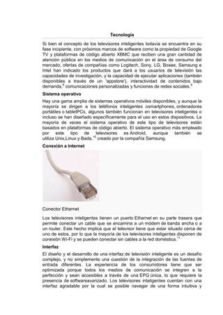 Tecnología

Si bien el concepto de los televisores inteligentes todavía se encuentra en su
fase incipiente, con próximos marcos de software como la propiedad de Google
TV y plataformas de código abierto XBMC que reciben una gran cantidad de
atención pública en los medios de comunicación en el área de consumo del
mercado, ofertas de compañías como Logitech, Sony, LG, Boxee, Samsung e
Intel han indicado los productos que dará a los usuarios de televisión las
capacidades de investigación, y la capacidad de ejecutar aplicaciones (también
disponibles a través de un 'appstore'), interactividad de contenidos bajo
demanda,8 comunicaciones personalizadas y funciones de redes sociales. 9
Sistema operativo
Hay una gama amplia de sistemas operativos móviles disponibles, y aunque la
mayoría se dirigen a los teléfonos inteligentes osmartphones, ordenadores
portátiles o tabletPCs, algunos también funcionan en televisores inteligentes o
incluso se han diseñado específicamente para el uso en estos dispositivos. La
mayoría de veces el sistema operativo de este tipo de televisores están
basados en plataformas de código abierto. El sistema operativo más empleado
por este tipo de televisores es Android, aunque también se
utiliza Unix,Linux y Bada,10 creado por la compañía Samsung.
Conexión a Internet




Conector Ethernet

Los televisores inteligentes tienen un puerto Ethernet en su parte trasera que
permite conectar un cable que se encamina a un módem de banda ancha o a
un router. Este hecho implica que el televisor tiene que estar situado cerca de
uno de estos, por lo que la mayoría de los televisores inteligentes disponen de
conexión Wi-Fi y se pueden conectar sin cables a la red doméstica.11
Interfaz
El diseño y el desarrollo de una interfaz de televisión inteligente es un desafío
complejo, y no simplemente una cuestión de la integración de las fuentes de
entrada diferentes. La experiencia de los consumidores tiene que ser
optimizada porque todos los medios de comunicación se integren a la
perfección y sean accesibles a través de una EPG única, lo que requiere la
presencia de softwareavanzado. Los televisores inteligentes cuentan con una
interfaz agradable por la cual se posible navegar de una forma intuitiva y
 
