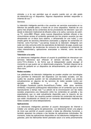 cómoda, y a la vez permiten que el usuario cuente con un alto grado
de interacción con el dispositivo. Algunos dispositivos también responden a
órdenes de voz.12
Servicios

La televisión inteligente permite a los usuarios ver servicios avanzados en su
televisor de pantalla plana, a través de un único dispositivo. Además de una
gama más amplia de los contenidos de los proveedores de televisión -que van
desde la televisión tradicional de difusión,vídeo a la carta y servicios de catch-
up TV, como BBC iPlayer- estos nuevos dispositivos también ofrecen a los
consumidores acceso al contenido generado por los propios usuarios (ya sea
almacenado en un disco duro externo, o almacenado en una nube), y una
amplia gama de servicios interactivos avanzados y páginas de contenidos en
Internet, como YouTube.13 Las set-top boxes de la televisión inteligente son
cada vez más comunes entre los operadores de televisión de pago, puesto que
buscan satisfacer las tendencias de consumo de mediados de contenido de
vídeo, interactividad y aplicaciones avanzadas a Internet, como las redes
sociales.
Televisión a la carta
Los televisores inteligentes ofrecen al usuario la posibilidad de interactuar con
servicios televisivos que ofrezcan el servicio de vídeo a la carta,
como TV3 o Antena 3, de forma que el telespectador pueda escoger el
momento en que quiere ver un determinado programa. También dispone de la
opción de grabarlo en un dispositivo de almacenamiento, por ejemplo en un
disco duro.
Redes sociales
Las plataformas de televisión inteligentes se pueden ampliar con tecnologías
que permiten la interacción del dispositivo con las redes sociales, con las
cuales los usuarios pueden ver las actualizaciones y publicar sus propias
actualizaciones en algunos de los servicios de redes sociales (como por
ejemplo           en Boxee,          o        en          las        interfaces
de Google+, Facebook, Last.fm, SoundCloud y Twitter, entre otros servicios
similares), incluyendo publicaciones relacionadas con el contenido que se está
reproduciendo a tiempo real.14 La adición de la sincronización con las redes
sociales proporciona una interacción entre los contenidos en pantalla y los
espectadores que no está actualmente disponible para la mayoría de los
televisores. Es decir, los usuarios pueden comentar los contenidos del servicio
que están visualizando en directo en un momento determinado mediante las
redes sociales con otros telespectadores.
Aplicaciones
Los televisores inteligentes permiten al usuario descargarse de Internet e
instalar una variada gama de aplicaciones. Los televisores tienen una página
de inicio que permite al usuario acceder a todas las diferentes funciones, y
también aparecen los enlaces a las tiendas de aplicaciones individuales. De
momento, todas las aplicaciones disponibles en los televisores inteligentes son
gratuitas, pero los fabricantes tienen planeado sacar a la venta próximamente
 