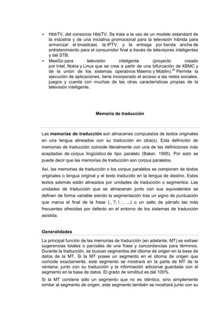    HbbTV, del consorcio HbbTV. Se trata a la vez de un modelo estandard de
    la indústria y de una iniciativa promocional para la televisión híbrida para
    armonizar el broadcast, la IPTV, y la entrega por banda ancha de
    entretenimiento para el consumidor final a través de televisores inteligentes
    y del STB.
   MeeGo para           televisión     inteligente      (proyecto         creado
    por Intel, Nokia y Linux que se crea a partir de una bifurcación de XBMC y
    de la unión de los sistemas operativos Maemo y Moblin).20 Permite la
    ejecución de aplicaciones, tiene incorporado el acceso a las redes sociales,
    juegos y cuenta con muchas de las otras características propias de la
    televisión inteligente.




                            Memoria de traducción



Las memorias de traducción son almacenes compuestos de textos originales
en una lengua alineados con su traducción en otra(s). Esta definición de
memorias de traducción coincide literalmente con una de las definiciones más
aceptadas de corpus lingüístico de tipo paralelo (Baker, 1995). Por esto se
puede decir que las memorias de traducción son corpus paralelos.

Así, las memorias de traducción o los corpus paralelos se componen de textos
originales o lengua original y el texto traducido en la lengua de destino. Estos
textos además están alineados por unidades de traducción o segmentos. Las
unidades de traducción que se almacenan junto con sus equivalentes se
definen de forma variable siendo la segmentación tras un signo de puntuación
que marca el final de la frase (., ?, !, :, ...) o un salto de párrafo las más
frecuentes ofrecidas por defecto en el entorno de los sistemas de traducción
asistida.


Generalidades

La principal función de las memorias de traducción (en adelante, MT) es extraer
sugerencias totales o parciales de una frase y concordancias para términos.
Durante la traducción, se buscan segmentos del idioma de origen en la base de
datos de la MT. Si la MT posee un segmento en el idioma de origen que
coincide exactamente, este segmento se mostrará en la parte de MT de la
ventana, junto con su traducción y la información adicional guardada con el
segmento en la base de datos. El grado de similitud es del 100%.
Si la MT contiene sólo un segmento que no es idéntico, sino simplemente
similar al segmento de origen, este segmento también se mostrará junto con su
 