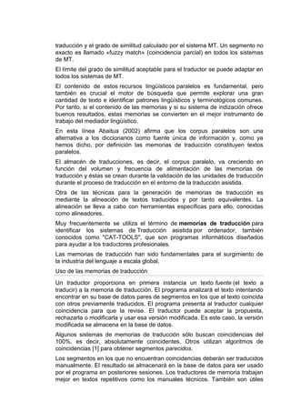 traducción y el grado de similitud calculado por el sistema MT. Un segmento no
exacto es llamado «fuzzy match» (coincidencia parcial) en todos los sistemas
de MT.
El límite del grado de similitud aceptable para el traductor se puede adaptar en
todos los sistemas de MT.
El contenido de estos recursos lingüísticos paralelos es fundamental, pero
también es crucial el motor de búsqueda que permite explorar una gran
cantidad de texto e identificar patrones lingüísticos y terminológicos comunes.
Por tanto, si el contenido de las memorias y si su sistema de indización ofrece
buenos resultados, estas memorias se convierten en el mejor instrumento de
trabajo del mediador lingüístico.
En esta línea Abaitua (2002) afirma que los corpus paralelos son una
alternativa a los diccionarios como fuente única de información y, como ya
hemos dicho, por definición las memorias de traducción constituyen textos
paralelos.
El almacén de traducciones, es decir, el corpus paralelo, va creciendo en
función del volumen y frecuencia de alimentación de las memorias de
traducción y éstas se crean durante la validación de las unidades de traducción
durante el proceso de traducción en el entorno de la traducción asistida.
Otra de las técnicas para la generación de memorias de traducción es
mediante la alineación de textos traducidos y por tanto equivalentes. La
alineación se lleva a cabo con herramientas específicas para ello, conocidas
como alineadores.
Muy frecuentemente se utiliza el término de memorias de traducción para
identificar los sistemas de Traducción asistida por ordenador, también
conocidos como "CAT-TOOLS", que son programas informáticos diseñados
para ayudar a los traductores profesionales.
Las memorias de traducción han sido fundamentales para el surgimiento de
la industria del lenguaje a escala global.
Uso de las memorias de traducción
Un traductor proporciona en primera instancia un texto fuente (el texto a
traducir) a la memoria de traducción. El programa analizará el texto intentando
encontrar en su base de datos pares de segmentos en los que el texto coincida
con otros previamente traducidos. El programa presenta al traductor cualquier
coincidencia para que la revise. El traductor puede aceptar la propuesta,
rechazarla o modificarla y usar esa versión modificada. Es este caso, la versión
modificada se almacena en la base de datos.
Algunos sistemas de memorias de traducción sólo buscan coincidencias del
100%, es decir, absolutamente coincidentes. Otros utilizan algoritmos de
coincidencias [1] para obtener segmentos parecidos.
Los segmentos en los que no encuentran coincidencias deberán ser traducidos
manualmente. El resultado se almacenará en la base de datos para ser usado
por el programa en posteriores sesiones. Los traductores de memoria trabajan
mejor en textos repetitivos como los manuales técnicos. También son útiles
 