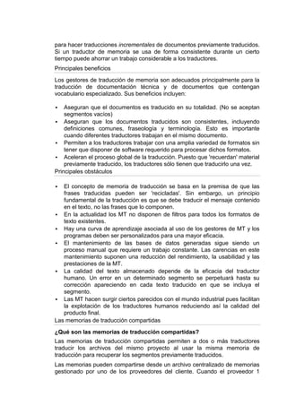para hacer traducciones incrementales de documentos previamente traducidos.
Si un traductor de memoria se usa de forma consistente durante un cierto
tiempo puede ahorrar un trabajo considerable a los traductores.
Principales beneficios

Los gestores de traducción de memoria son adecuados principalmente para la
traducción de documentación técnica y de documentos que contengan
vocabulario especializado. Sus beneficios incluyen:

   Aseguran que el documentos es traducido en su totalidad. (No se aceptan
    segmentos vacíos)
 Aseguran que los documentos traducidos son consistentes, incluyendo
    definiciones comunes, fraseología y terminología. Esto es importante
    cuando diferentes traductores trabajan en el mismo documento.
 Permiten a los traductores trabajar con una amplia variedad de formatos sin
    tener que disponer de software requerido para procesar dichos formatos.
 Aceleran el proceso global de la traducción. Puesto que 'recuerdan' material
    previamente traducido, los traductores sólo tienen que traducirlo una vez.
Principales obstáculos

  El concepto de memoria de traducción se basa en la premisa de que las
   frases traducidas pueden ser 'recicladas'. Sin embargo, un principio
   fundamental de la traducción es que se debe traducir el mensaje contenido
   en el texto, no las frases que lo componen.
 En la actualidad los MT no disponen de filtros para todos los formatos de
   texto existentes.
 Hay una curva de aprendizaje asociada al uso de los gestores de MT y los
   programas deben ser personalizados para una mayor eficacia.
 El mantenimiento de las bases de datos generadas sigue siendo un
   proceso manual que requiere un trabajo constante. Las carencias en este
   mantenimiento suponen una reducción del rendimiento, la usabilidad y las
   prestaciones de la MT.
 La calidad del texto almacenado depende de la eficacia del traductor
   humano. Un error en un determinado segmento se perpetuará hasta su
   corrección apareciendo en cada texto traducido en que se incluya el
   segmento.
 Las MT hacen surgir ciertos parecidos con el mundo industrial pues facilitan
   la explotación de los traductores humanos reduciendo así la calidad del
   producto final.
Las memorias de traducción compartidas

¿Qué son las memorias de traducción compartidas?
Las memorias de traducción compartidas permiten a dos o más traductores
traducir los archivos del mismo proyecto al usar la misma memoria de
traducción para recuperar los segmentos previamente traducidos.
Las memorias pueden compartirse desde un archivo centralizado de memorias
gestionado por uno de los proveedores del cliente. Cuando el proveedor 1
 