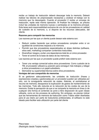 recibe un trabajo de traducción deberá descargar toda la memoria. Deberá
realizar las labores de preprocesado necesarias y analizar el trabajo con la
memoria que ha descargado. Cuando el proveedor 2 recibe un encargo de
traducción, repite esta misma operación. Al finalizar los trabajos, es preciso
incluir las unidades de memoria nuevas o cambiadas en la memoria principal.
Esta tarea será responsabilidad exclusiva de uno de los proveedores en calidad
de custodio de la memoria, o, si dispone de los recursos adecuados, del
cliente.
Razones para compartir las memorias
Las razones por las que un cliente puede desear este sistema son:

   Reducir costes haciendo que ambos proveedores compitan entre sí en
    igualdad de condiciones respecto a la memoria.
   Permitir que dos proveedores especializados en áreas distintas (software,
    sitios web, marketing) compartan contenidos traducibles.
   Diversificar riesgos y evitar una dependencia total de un único proveedor.
   Tener el control de la base de datos de las memorias.
Las razones por las que un proveedor puede preferir este sistema son:

  Tener una ventaja comercial sobre otros proveedores. Como custodio de la
   TM, el proveedor utilizará su posición para conseguir más trabajos y relegar
   a otros proveedores a un papel subsidiario.
 Demostrar su superioridad técnica sobre otros proveedores.
Ventajas del uso compartido de memorias
Si se gestionan adecuadamente, las unidades de traducción (frases y
expresiones) creadas y gestionadas por un proveedor pueden ser utilizadas por
otro, con la consiguiente reducción de costes. Además, al centralizarse el
recurso de memoria, desaparece la duplicación de gastos de mantenimiento de
las memorias. Todo ello redunda en la reducción de los costes de uso de la
memoria. Existe la percepción de que si se comparte la memoria en línea (o de
cualquier otra forma) el contenido se pone a libre disposición de quien desee
utilizarla, como en los procesos de authoring. Sin embargo, es preciso indicar
que las herramientas de memoria de traducción como Trados están diseñadas
para el uso diario por parte de traductores profesionales, el software no está
ideado para facilitar esta utilización por parte del cliente




Placa base
(Redirigido desde Tarjeta madre)
 