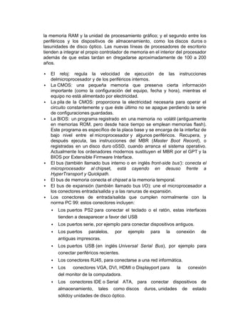 la memoria RAM y la unidad de procesamiento gráfico; y el segundo entre los
periféricos y los dispositivos de almacenamiento, como los discos duros o
lasunidades de disco óptico. Las nuevas líneas de procesadores de escritorio
tienden a integrar el propio controlador de memoria en el interior del procesador
además de que estas tardan en dregadarse aproximadamente de 100 a 200
años.

   El reloj: regula la velocidad de ejecución de las instrucciones
    delmicroprocesador y de los periféricos internos.
   La CMOS: una pequeña memoria que preserva cierta información
    importante (como la configuración del equipo, fecha y hora), mientras el
    equipo no está alimentado por electricidad.
   La pila de la CMOS: proporciona la electricidad necesaria para operar el
    circuito constantemente y que éste último no se apague perdiendo la serie
    de configuraciones guardadas.
   La BIOS: un programa registrado en una memoria no volátil (antiguamente
    en memorias ROM, pero desde hace tiempo se emplean memorias flash).
    Este programa es específico de la placa base y se encarga de la interfaz de
    bajo nivel entre el microprocesador y algunos periféricos. Recupera, y
    después ejecuta, las instrucciones del MBR (Master Boot Record), o
    registradas en un disco duro oSSD, cuando arranca el sistema operativo.
    Actualmente los ordenadores modernos sustituyen el MBR por el GPT y la
    BIOS por Extensible Firmware Interface.
   El bus (también llamado bus interno o en inglés front-side bus'): conecta el
    microprocesador al chipset, está cayendo en desuso frente a
    HyperTransport y Quickpath.
   El bus de memoria conecta el chipset a la memoria temporal.
   El bus de expansión (también llamado bus I/O): une el microprocesador a
    los conectores entrada/salida y a las ranuras de expansión.
   Los conectores de entrada/salida que cumplen normalmente con la
    norma PC 99: estos conectores incluyen:
       Los puertos PS2 para conectar el teclado o el ratón, estas interfaces
        tienden a desaparecer a favor del USB
       Los puertos serie, por ejemplo para conectar dispositivos antiguos.
       Los puertos paralelos,      por   ejemplo    para    la   conexión    de
        antiguas impresoras.
       Los puertos USB (en inglés Universal Serial Bus), por ejemplo para
        conectar periféricos recientes.
       Los conectores RJ45, para conectarse a una red informática.
       Los   conectores VGA, DVI, HDMI o Displayport para        la   conexión
        del monitor de la computadora.
       Los conectores IDE o Serial ATA, para conectar dispositivos de
        almacenamiento, tales como discos duros, unidades de estado
        sólidoy unidades de disco óptico.
 
