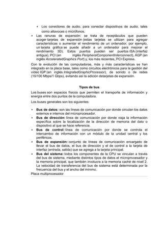    Los conectores de audio, para conectar dispositivos de audio, tales
        como altavoces o micrófonos.
   Las ranuras de expansión: se trata de receptáculos que pueden
    acoger tarjetas de expansión (estas tarjetas se utilizan para agregar
    características o aumentar el rendimiento de un ordenador; por ejemplo,
    un tarjeta gráfica se puede añadir a un ordenador para mejorar el
    rendimiento 3D). Estos puertos pueden ser puertos ISA (interfaz
    antigua), PCI (en       inglés PeripheralComponentInterconnect), AGP (en
    inglés AcceleratedGraphics Port) y, los más recientes, PCI Express.
Con la evolución de las computadoras, más y más características se han
integrado en la placa base, tales como circuitos electrónicos para la gestión del
vídeo IGP (en inglés IntegratedGraphicProcessor), de sonido o de redes
(10/100 Mbps/1 Gbps), evitando así la adición detarjetas de expansión.


                                 Tipos de bus
Los buses son espacios físicos que permiten el transporte de información y
energía entre dos puntos de la computadora.
Los buses generales son los siguientes:

  Bus de datos: son las líneas de comunicación por donde circulan los datos
   externos e internos del microprocesador.
 Bus de dirección: línea de comunicación por donde viaja la información
   específica sobre la localización de la dirección de memoria del dato o
   dispositivo al que se hace referencia.
 Bus de control: línea de comunicación por donde se controla el
   intercambio de información con un módulo de la unidad central y los
   periféricos.
 Bus de expansión: conjunto de líneas de comunicación encargado de
   llevar el bus de datos, el bus de dirección y el de control a la tarjeta de
   interfaz (entrada, salida) que se agrega a la tarjeta principal.
 Bus del sistema: todos los componentes de la CPU se vinculan a través
   del bus de sistema, mediante distintos tipos de datos el microprocesador y
   la memoria principal, que también involucra a la memoria caché de nivel 2.
   La velocidad de transferencia del bus de sistema está determinada por la
   frecuencia del bus y el ancho del mínimo.
Placa multiprocesador
 