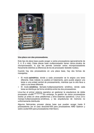 Una placa con dos procesadores.

Este tipo de placa base puede acoger a varios procesadores (generalmente de
2, 4, 8 o más). Estas placas base multiprocesador tienen varios zócalos de
microprocesador, lo que les permite conectar varios microprocesadores
físicamente distintos (a diferencia de los de procesador dedoble núcleo).
Cuando hay dos procesadores en una placa base, hay dos formas de
manejarlos:

   El modo asimétrico, donde a cada procesador se le asigna una tarea
    diferente. Este método no acelera el tratamiento, pero puede asignar una
    tarea a una unidad central de procesamiento, mientras que la otra lleva a
    cabo a una tarea diferente.
   El modo simétrico, llamado multiprocesamiento simétrico, donde cada
    tarea se distribuye de forma simétrica entre los dos procesadores.
Linux fue el primer sistema operativo en gestionar la arquitectura de doble
procesador enx86.[cita requerida] Sin embargo, la gestión de varios procesadores
existía ya antes en otras plataformas y otros sistemas operativos. Linux 2.6.x
maneja multiprocesadores simétricos, y las arquitecturas de memoria no
uniformemente distribuida
Algunos fabricantes proveen placas base que pueden acoger hasta 8
procesadores (en el caso desocket 939 para procesadores AMD Opteron y
sobre socket 604 para procesadores Intel Xeon).
 