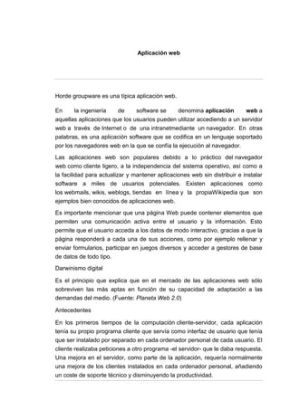 Aplicación web




Horde groupware es una típica aplicación web.

En     la ingeniería    de      software se     denomina aplicación        web a
aquellas aplicaciones que los usuarios pueden utilizar accediendo a un servidor
web a través de Internet o de una intranetmediante un navegador. En otras
palabras, es una aplicación software que se codifica en un lenguaje soportado
por los navegadores web en la que se confía la ejecución al navegador.

Las aplicaciones web son populares debido a lo práctico del navegador
web como cliente ligero, a la independencia del sistema operativo, así como a
la facilidad para actualizar y mantener aplicaciones web sin distribuir e instalar
software a miles de usuarios potenciales. Existen aplicaciones como
los webmails, wikis, weblogs, tiendas en línea y la propiaWikipedia que son
ejemplos bien conocidos de aplicaciones web.

Es importante mencionar que una página Web puede contener elementos que
permiten una comunicación activa entre el usuario y la información. Esto
permite que el usuario acceda a los datos de modo interactivo, gracias a que la
página responderá a cada una de sus acciones, como por ejemplo rellenar y
enviar formularios, participar en juegos diversos y acceder a gestores de base
de datos de todo tipo.
Darwinismo digital

Es el principio que explica que en el mercado de las aplicaciones web sólo
sobreviven las más aptas en función de su capacidad de adaptación a las
demandas del medio. (Fuente: Planeta Web 2.0)

Antecedentes

En los primeros tiempos de la computación cliente-servidor, cada aplicación
tenía su propio programa cliente que servía como interfaz de usuario que tenía
que ser instalado por separado en cada ordenador personal de cada usuario. El
cliente realizaba peticiones a otro programa -el servidor- que le daba respuesta.
Una mejora en el servidor, como parte de la aplicación, requería normalmente
una mejora de los clientes instalados en cada ordenador personal, añadiendo
un coste de soporte técnico y disminuyendo la productividad.
 