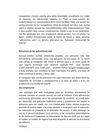 navegadores incluyen soporte para estas tecnologías (usualmente por medio
de plug-ins), las aplicaciones basadas en Flash o Java pueden ser
implementadas con aproximadamente la misma facilidad. Dado que ignoran las
configuraciones de los navegadores, estas tecnologías permiten más control
sobre la interfaz, aunque las incompatibilidades entre implementaciones Flash
o Java puedan crear nuevas complicaciones, debido a que no son estándares.
Por las similitudes con una arquitectura cliente-servidor, con un cliente "no
ligero", existen discrepancias sobre el hecho de llamar a estos sistemas
“aplicaciones web”; un término alternativo es “Aplicación Enriquecida de
Internet”.



Estructura de las aplicaciones web

Aunque existen muchas variaciones posibles, una aplicación web está
normalmente estructurada como una aplicación de tres-capas. En su forma
más común, el navegador web ofrece la primera capa, y un motor capaz de
usar alguna tecnología web dinámica (ejemplo: PHP, Java Servlets
o ASP, ASP.NET, CGI, ColdFusion, embPerl, Python (programminglanguage)
o Ruby onRails) que constituye la capa intermedia. Por último, una base de
datos constituye la tercera y última capa.

El navegador web manda peticiones a la capa intermedia que ofrece servicios
valiéndose de consultas y actualizaciones a la base de datos y a su vez
proporciona una interfaz de usuario.

Uso empresarial

Una estrategia que está emergiendo para las empresas proveedoras de
software consiste en proveer acceso vía web al software. Para aplicaciones
previamente distribuidas, como las aplicaciones de escritorio, se puede optar
por desarrollar una aplicación totalmente nueva o simplemente por adaptar la
aplicación para ser usada con una interfaz web. Estos últimos programas
permiten al usuario pagar una cuota mensual o anual para usar la aplicación,
sin necesidad de instalarla en el ordenador del usuario. A esta estrategia de
uso se la denominaSoftware como servicio y a las compañías desarrolladoras
se les denomina Proveedores de Aplicaciones de Servicio (ASP por sus siglas
en inglés), un modelo de negocio que está atrayendo la atención de la industria
del software.

Ventajas
 