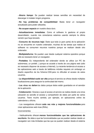 - Ahorra tiempo: Se pueden realizar tareas sencillas sin necesidad de
descargar ni instalar ningún programa.

- No hay problemas de compatibilidad: Basta tener un navegador
actualizado para poder utilizarlas.

- No ocupan espacio en nuestro disco duro.

- Actualizaciones inmediatas: Como el software lo gestiona el propio
desarrollador, cuando nos conectanos estamos usando siempre la última
versión que haya lanzado.

- Consumo de recursos bajo: Dado que toda (o gran parte) de la aplicación
no se encuentra en nuestro ordenador, muchas de las tareas que realiza el
software no consumen recursos nuestros porque se realizan desde otro
ordenador.

- Multiplataforma: Se pueden usar desde cualquier sistema operativo porque
sólo es necesario tener un navegador.

- Portables: Es independiente del ordenador donde se utilice (un PC de
sobremesa, un portátil...) porque se accede a través de una página web (sólo
es necesario disponer de acceso a Internet). La reciente tendencia al acceso a
las aplicaciones web a través de teléfonos móviles requiere sin embargo un
diseño específico de los ficheros CSS para no dificultar el acceso de estos
usuarios.

- La disponibilidad suele ser alta porque el servicio se ofrece desde múltiples
localizaciones para asegurar la continuidad del mismo.

- Los virus no dañan los datos porque éstos están guardados en el servidor
de la aplicación.

- Colaboración: Gracias a que el acceso al servicio se realiza desde una única
ubicación es sencillo el acceso y compartición de datos por parte de varios
usuarios. Tiene mucho sentido, por ejemplo, en aplicaciones online de
calendarios u oficina.

- Los navegadores ofrecen cada vez más y mejores funcionalidades para
crear aplicaciones web ricas (RIAs).

Inconvenientes

- Habitualmente ofrecen menos funcionalidades que las aplicaciones de
escritorio. Se debe a que las funcionalidades que se pueden realizar desde un
navegador son más limitadas que las que se pueden realizar desde el sistema
 