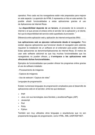 operativo. Pero cada vez los navegadores están más preparados para mejorar
en este aspecto. La aparición de HTML 5 representa un hito en este sentido. Es
posible añadir funcionalidades a estas aplicaciones gracias al uso
de Aplicaciones de Internet Ricas.

- La disponibilidad depende de un tercero, el proveedor de la conexión a
internet o el que provee el enlace entre el servidor de la aplicación y el cliente.
Así que la disponibilidad del servicio está supeditada al proveedor. 1

Diferencia entre aplicación web y aplicación de internet enriquecida (RIA)

Las aplicaciones web se ejecutan nativamente desde el navegador. Pero
existen algunas aplicaciones que funcionan desde el navegador pero además
requieren la instalación de un software en el ordenador para poder utilizarse.
Estas aplicaciones se denominanAplicaciones de Internet Ricas. El motivo de
usar este software adicional es que hay muchas funcionalidades que los
navegadores no pueden ofrecer, y él enriquece a las aplicaciones web
ofreciendo dichas funcionalidades. .

Ejemplos de funcionalidades que pueden ofrecer los programas online gracias
al uso de software instalado:

- Procesamiento de imágenes

- Captura de imágenes

- Uso de webcam / Captura de video1

Lenguajes de programación

Existen numerosos lenguajes de programación empleados para el desarrollo de
aplicaciones web en el servidor, entre los que destacan:

   PHP
   Java, con sus tecnologías Java Servlets y JavaServerPages (JSP)
   Javascript
   Perl
   Ruby
   Python
También son muy utilizados otros lenguajes o arquitecturas que no son
propiamente lenguajes de programación, como HTML, XML oASP/ASP.NET.
 