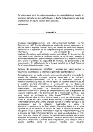 Se utilizan para servir los datos adecuados a las necesidades del usuario, en
función de como hayan sido definidos por el dueño de la aplicación. Los datos
se almacenan en alguna base de datos estándar.
Referencias



                                   Informática




El vocablo informática proviene del alemán informatik acuñado por Karl
Steinbuch en 1957. Pronto adaptaciones locales del término aparecieron en
francés, italiano, español, rumano, portugués y holandés, entre otras lenguas,
refiriéndose a la aplicación de las computadoras para almacenar y procesar la
información.                Es             una contracción de              las
palabras information y automatik (información automática). En lo que hoy día
conocemos como informática confluyen muchas de las técnicas, procesos y
máquinas (ordenadores) que el hombre ha desarrollado a lo largo de la historia
para apoyar y potenciar su capacidad de memoria, de pensamiento y de
comunicación. En elDiccionario de la lengua española de la Real Academia
Española se define informática como:

Conjunto de conocimientos científicos y técnicas que hacen posible el
tratamiento automático de la información por medio deordenadores.1
Conceptualmente, se puede entender como aquella disciplina encargada del
estudio de métodos, procesos, técnicas, desarrollos y su utilización
en ordenadores (computadoras), con el fin de almacenar, procesar y
transmitir información y datos en formato digital. En 1957Karl Steinbuch acuñó
la palabra alemana Informatik en la publicación de un documento
denominado Informatik:         AutomatischeInformationsverarbeitung (Informática:
procesamiento         automático     de     información).    En    ruso, Alexander
IvanovichMikhailov fue el primero en utilizar informatika con el significado de
«estudio, organización, y la diseminación de la información científica», que
sigue siendo su significado en dicha lengua.[cita requerida]. En inglés, la
palabra Informatics fue acuñada independiente y casi simultáneamente por
Walter F. Bauer, en 1962, cuando Bauer cofundó la empresa denominada
«Informatics General, Inc.». Dicha empresa registró el nombre y persiguió a las
universidades        que    lo     utilizaron,    forzándolas   a     utilizar    la
alternativa computerscience. La Associationfor Computing Machinery, la mayor
organización de informáticos del mundo, se dirigió a Informatics General Inc.
para poder utilizar la palabra informatics en lugar de computermachinery, pero
la empresa se negó. Informatics General Inc. cesó sus actividades en 1985,
pero para esa época el nombre de computerscience estaba plenamente
arraigado. Actualmente los angloparlantes utilizan el término computerscience,
traducido a veces como «Ciencias de la computación», para designar tanto el
estudio     científico    como     el     aplicado;    mientras   que      designan
 