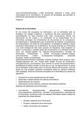 como informationtechnology ( o data processing, traducido a veces como
«tecnologías de la información», al conjunto de tecnologías que permiten el
tratamiento automatizado de información.
Orígenes




Historia de la informática.

En los inicios del procesado de información, con la informática sólo se
facilitaban los trabajos repetitivos y monótonos del área administrativa. La
automatización de esos procesos trajo como consecuencia directa una
disminución de los costos y un incremento en la productividad. En la
informática convergen los fundamentos de las ciencias de la computación,
la programación y metodologías para el desarrollo de software, la arquitectura
de computadores, las redes de computadores, la inteligencia artificial y ciertas
cuestiones relacionadas con la electrónica. Se puede entender por informática
a la unión sinérgica de todo este conjunto de disciplinas. Esta disciplina se
aplica a numerosas y variadas áreas del conocimiento o la actividad humana,
como por ejemplo: gestión de negocios, almacenamiento y consulta de
información, monitorización y control de procesos, industria, robótica,
comunicaciones,         control     de transportes, investigación,    desarrollo
de juegos, diseño computarizado,
aplicaciones/herramientas multimedia, medicina, biología, física, química, mete
orología,ingeniería, arte, etc. Puede tanto facilitar la toma de decisiones a
nivel gerencial (en una empresa) como permitir el control de procesoscríticos.
Actualmente es difícil concebir un área que no use, de alguna forma, el apoyo
de la informática. Ésta puede cubrir un enorme abanico de funciones, que van
desde las más simples cuestiones domésticas hasta los cálculos científicos
más complejos. Entre las funciones principales de la informática se cuentan las
siguientes:

   Creación de nuevas especificaciones de trabajo
 Desarrollo e implementación de sistemas informáticos
 Sistematización de procesos
 Optimización de los métodos y sistemas informáticos existentes
Sistemas de tratamiento de la información

   Los sistemas        computacionales,       generalmente      implementados
    como dispositivos electrónicos, permiten el procesamiento automático de
    la información. Conforme a ello, los sistemas informáticos deben realizar las
    siguientes tres tareas básicas:

          Entrada: captación de la información
          Proceso: tratamiento de la información
          Salida: transmisión de resultados
 