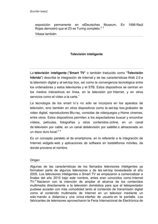 [Escribir texto]



    exposición permanente en elDeutsches Museum.                 En    1998 Raúl
    Rojas demostró que el Z3 es Turing completo.2 3
    Véase también




                             Televisión inteligente




La televisión inteligente ("Smart TV" o también traducido como "Televisión
híbrida") describe la integración de Internet y de las características Web 2.0 a
la televisión digital y al set-top box, así como la convergencia tecnológica entre
los ordenadores y estos televisores y el STB. Estos dispositivos se centran en
los medios interactivos en línea, en la televisión por Internet, y en otros
servicios como el vídeo a la carta.1

La tecnología de los smart tv¨s no sólo se incorpora en los aparatos de
televisión, sino también en otros dispositivos como la set-top box,grabador de
video digital, reproductores Blu-ray, consolas de videojuegos y Home cinemas,
entre otros. Estos dispositivos permiten a los espectadores buscar y encontrar
vídeos, películas, fotografías y otros contenidos online, en un canal
de televisión por cable, en un canal detelevisión por satélite o almacenado en
un disco duro local.2 3

Es un concepto paralelo al de smartphone, en lo referente a la integración de
Internet, widgets web y aplicaciones de software en losteléfonos móviles, de
donde proviene el nombre.


Origen

Algunas de las características de los llamados televisores inteligentes ya
formaban parte de algunos televisores y de las set-top boxesdesde el año
2005. Los televisores inteligentes o Smart TV se empezaron a comercializar a
finales del año 2010 bajo este nombre, antes eran conocidos como Internet
TV.4 Nacieron con la intención de ampliar el alcance de los contenidos
multimedia directamente a la televisión doméstica para que el telespectador
pudiese acceder con más comodidad tanto al contenido de transmisión digital
como al contenido multimedia de Internet en un televisor mediante un
solo mando a distancia y una única interfaz de usuario en la pantalla. Los
fabricantes de televisores aprovecharon la Feria Internacional de Electrónica de
 