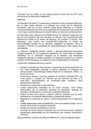 [Escribir texto]



Consumo,5 que se realizó en Las Vegas durante el inicio del año 2011 para
promocionar los televisores inteligentes.
Definición

Un dispositivo de Smart TV puede hacer referencia a dos conceptos diferentes;
por un lado, puede referirse a un televisor que cuenta con la integración
de Internet, pero por el otro, también puede hacer referencia a un set-top
box para la televisión que ofrece una capacidad de computación más avanzada
y una mayor conectividad que un conjunto básico de televisión contemporánea.
En este último caso, destaca el LG ST600 Smarty TV upgrader6 creado por LG,
que es una pequeña caja que actualiza un televisor que originalmente sólo
reproduce la salida de la antena del televisor, sin conexión a Internet. Este
dispositivo, que cuenta con conexión Wi-Fi yEthernet, le añade las
funcionalidades propias de la televisión inteligente al televisor, como la
conexión a Internet o la posibilidad de hacerstreaming de video desde otros
ordenadores.
La televisión inteligente permite instalar y ejecutar aplicaciones avanzadas
o plugins basados en una plataforma específica, tal como haría el sistema
informático de un ordenador integrado en el televisor. Los televisores
inteligentes ejecutan un sistema operativo o el softwarecompleto de un sistema
operativo móvil ofreciendo una plataforma para el desarrollador de software.
La televisión inteligente permite al usuario:

   Entregar contenidos de otros equipos o dispositivos de almacenamiento a la
    red, como fotografías, películas y música utilizando un programa de
    servicio DLNA,7 como Windows Media Player en el ordenador o NAS, o a
    través de iTunes.
   Proporcionar acceso a servicios basados en Internet, mediante IPTV, así
    como buscar y navegar por Internet, por los servicios de vídeo a la
    carta, EPG, personalización de contenidos, redes sociales y otras
    aplicaciones multimedia.
   Visualizar los contenidos en alta definición.
   Lanzar aplicaciones asociadas en un canal concreto, como vídeos
    relacionados con el contenido, sistemas de votaciones, sistemas de
    apuestas y participación en concursos, publicidad interactiva.
   Grabar en disco duro interno o externo USB los servicios que se están
    emitiendo en un momento determinado o copiarlos de internet.
   Reproducir el contenido de videos o música almacenado en un dispositivo
    USB.
   Instalar aplicaciones sobre la plataforma, como por ejemplo juegos, que se
    pueden hacer correr en cualquier momento.
   Facilitar las compras realizadas en Internet.
   Controlar de forma remota el televisor con el móvil del usuario, mediante
    aplicaciones desarrolladas por los dispositivos que cuentan conAndroid y
    el iPhone.
Algunos también cuentan con redes de telefonía IP, como por ejemplo Skype.
 